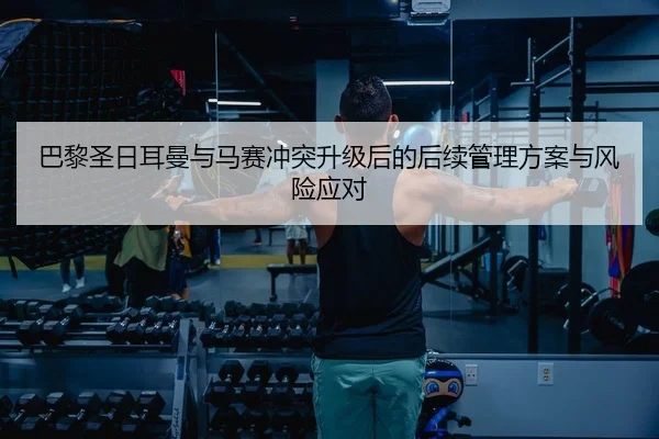 巴黎圣日耳曼与马赛冲突升级后的后续管理方案与风险应对