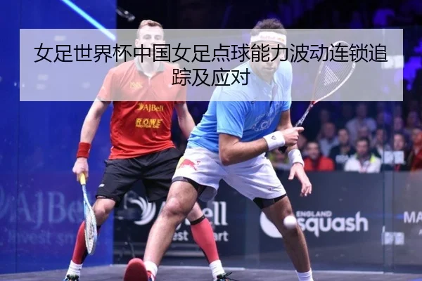 女足世界杯中国女足点球能力波动连锁追踪及应对